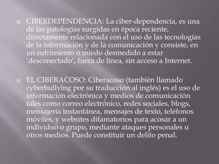  CIBERDEPENDENCIA: La ciber-dependencia, es una
de las patologías surgidas en época reciente,
directamente relacionada con el uso de las tecnologías
de la información y de la comunicación y consiste, en
un sufrimiento o miedo desmedido a estar
‘desconectado’, fuera de línea, sin acceso a Internet.
 EL CIBERACOSO: Ciberacoso (también llamado
cyberbullying por su traducción al inglés) es el uso de
información electrónica y medios de comunicación
tales como correo electrónico, redes sociales, blogs,
mensajería instantánea, mensajes de texto, teléfonos
móviles, y websites difamatorios para acosar a un
individuo o grupo, mediante ataques personales u
otros medios. Puede constituir un delito penal.
 