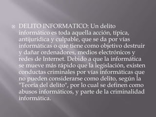  DELITO INFORMATICO: Un delito
informático es toda aquella acción, típica,
antijurídica y culpable, que se da por vías
informáticas o que tiene como objetivo destruir
y dañar ordenadores, medios electrónicos y
redes de Internet. Debido a que la informática
se mueve más rápido que la legislación, existen
conductas criminales por vías informáticas que
no pueden considerarse como delito, según la
"Teoría del delito", por lo cual se definen como
abusos informáticos, y parte de la criminalidad
informática.
 