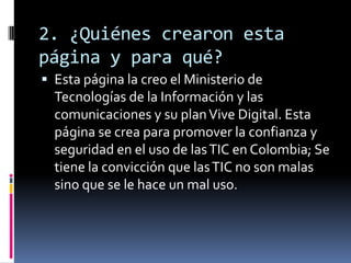 2. ¿Quiénes crearon esta
página y para qué?
 Esta página la creo el Ministerio de
Tecnologías de la Información y las
comunicaciones y su planVive Digital. Esta
página se crea para promover la confianza y
seguridad en el uso de lasTIC en Colombia; Se
tiene la convicción que lasTIC no son malas
sino que se le hace un mal uso.
 