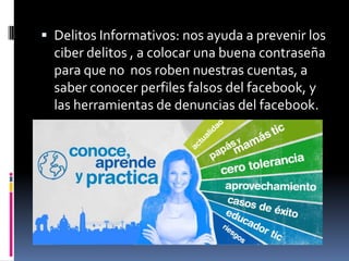  Delitos Informativos: nos ayuda a prevenir los
ciber delitos , a colocar una buena contraseña
para que no nos roben nuestras cuentas, a
saber conocer perfiles falsos del facebook, y
las herramientas de denuncias del facebook.
 