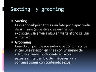 Sexting y grooming
 Sexting
Es cuando alguien toma una foto poco apropiada
de sí mismo (sugestiva o sexualmente
explícita), y la envía a alguien vía teléfono celular
o Internet.
 Grooming
Cuando un posible abusador o pedófilo trata de
iniciar una relación en línea con un menor de
edad, buscando involucrarlo en actos
sexuales, intercambio de imágenes y en
conversaciones con contenido sexual.
 