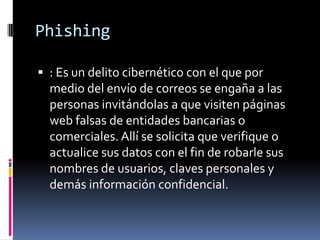 Phishing
 : Es un delito cibernético con el que por
medio del envío de correos se engaña a las
personas invitándolas a que visiten páginas
web falsas de entidades bancarias o
comerciales. Allí se solicita que verifique o
actualice sus datos con el fin de robarle sus
nombres de usuarios, claves personales y
demás información confidencial.
 