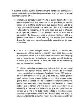 te duele la espalda cuando demoras mucho frente a un computador?
pero a estos dolores casi no le paramos bola solo nos importa lo que
estamos haciendo en el.
 phisties: ¿te ganaste un carro? esto te puede llegar a través de
un mensaje de texto y te piden que tienes que recargar 100.000
pesos en tu teléfono celular para que puedas hacer uso de el
luego te llaman diciéndote que ya el carro esta a tu nombre que
ya lo pude ir a recoger pero no se te hace raro que te ofrezcan
estos tipo de premios por tu teléfono celular o estás en tu
navegador y te dijeron que eres el visitante número 1.000 y te
ganaste una tableta estas son algunas formas para sacarte
dinero. hay que tener cuidado cuando te pase algunas de estas
situaciones
 ciber acoso: sabes distinguir entre un chiste, un insulto, una
amenaza en internet cuando te mandan estos tipos de acoso en
el chat como sabes que le mandaste un chiste a una amiga y
esta te respondió con un jajajajaja ¿en verdad se está riendo por
el chiste que tú le hiciste? o tiene una cara de aburrimiento y
solo por quedar bien con tigo
En internet todas las personas son quienes dicen ser grooming
(cuando hay alguien mayor) entre tus amigos del Facebook.
¿conoces a todos tus amigos en Facebook? tienes 500 amigos y
de esos 500 solo conoces a 200 y los otros 300 sabes quiénes
son? y duras horas y horas hablando con ellos y como sabes
que te dicen la verdad y no te contestan con mentiras solo para
quedar bien con tigo y para obtener otros beneficios, como
pedirte que te tomes una foto donde estés desnuda y se la
mandes y te dice que el solo la va a ver y al minuto de avercela
enviado ya la foto le ha dado vuelta en todo el mundo pues ese
supuesto amigo le compartió la foto a un amigo y ese amigo la
siguió compartiendo a muchos más y te empiezan a escribir en
 