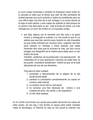 tu muro cosas horrendas y también te empiezan hacer bullin en
tu escuela al cabo que te tienes que salir de ella cambiarte de
ciudad piensas que es la solución a todos tus problemas pero es
muy difícil bajar una foto de la red, al llegar a un punto donde se
te baja el auto estima y eres capaz de quitarte la vida porque es
el camino mas fácil para no ser mas la burla de todos y la más
criticada por un error de confiar en un supuesto amigo.
 sex tieg: alguna vez te tomaste una foto sexi y te gusto
mucho y enseguida la subiste a tu red social lo que tú no
sabías que esa foto serviría para hacerte la vida imposible
ya que serás criticada por muchos otros. cogerían esa foto
para hacerle un montaje y hacer parecer que estás
haciendo otra cosa que te aruinara la vida, por eso nunca
pongas una fotografía de la cadera para abajo para no ser
motivo de burla
También podemos ver la producción o la reproducción de
materiales en el que aparezcan menores de edad esto se
les puede considerar prostitución infantil ya que se le está
abusando de uno de sus derechos.
Tips para el ciber cuidado
1. conéctate y desconéctate de la página de la red
social donde estés
2. cambiar tu contraseña constantemente no usarla en
muchos café internet
3. no olvides cerrar bien tu red social
4. no tomarse una foto desnuda de misma n una
muestra de amor, de cariño, o de coquetería
5. no dar ciber papaya
en tic confió nos brinda una ayuda para poder denunciar los casos de
ciber acoso, de sex teg y nos brinda un apoyo para saber manejar
mejor la tecnología, el internet no solo es red social la internet nos
 