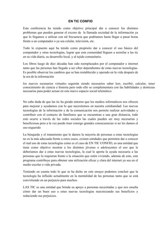 EN TIC CONFIO
Esta conferencia ha tenido como objetivo principal dar a conocer los distintos
problemas que pueden generar el exceso de la llamada sociedad de la información ya
que lo llegamos a utilizar con tal frecuencia que podríamos hasta llegar a pasar horas
frente a un computador o ya sea celular, televisión, etc.
Todo lo expuesto aquí ha tenido como propósito dar a conocer el uso básico del
computador y otras tecnologías, lograr que esta comunidad lleguen a asimilar a las tic
en su vida diaria, su desarrollo local, y al tejido comunitario.
Los libros luego de diez décadas han sido reemplazados por el computador e internet
tanto que las personas han llegado a ser ciber dependientes de estas nuevas tecnologías.
Es posible observar los cambios que se han restablecido y operado en la vida después de
la era de la información
los nuevos escenarios virtuales seguirán siendo necesarios saber leer, escribir, calcular, tener
conocimiento de ciencia e historia pero todo ello se complementara con las habilidades y destrezas
necesarias para poder actuar en este nuevo espacio social telemático.
No cabe duda de que las tic ha girado entorno que los medios informáticos nos ofrecen
para mejorar y ayudarnos con lo que necesitemos en nuestra cotidianidad. Las nuevas
tecnologías de la información y de la comunicación nos permite realizar actividades y
contribuir con el contacto de familiares que se encuentran a una gran distancia, todo
esto ocurre a través de las redes sociales las cuales pueden ser muy necesarias y
beneficiosas pero a la vez puede traer consigo grandes consecuencias si no les damos el
uso requerido
La búsqueda y el tratamiento que le damos la mayoría de personas a estas tecnologías
no es la más adecuada frente a estos casos, existen entidades que permiten dar a conocer
el mal uso de estas tecnologías como es el caso de EN TIC CONFIO, es una entidad que
tiene como objetivo mostrar a los distintos jóvenes o adolescentes el uso que le
deberíamos dar a estas nuevas tecnologías, la cual le aporta la ayuda necesaria a las
personas que lo requieran frente a la situación que estén viviendo, además de esto, este
programa contribuye para obtener una utilización eficaz y clara del internet ya sea en el
medio escolar o vida privada.
Teniendo en cuenta todo lo que se ha dicho en este ensayo podemos concluir que la
tecnología ha influido actualmente en la mentalidad de las personas tanto que se está
convirtiendo en un perjuicio para muchos.
LAS TIC es una entidad que brinda su apoyo a personas necesitadas y que nos enseña
cómo dar un buen uso a estas nuevas tecnologías maximizando sus beneficios y
reduciendo sus perjuicios.
 