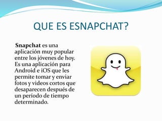 QUE ES ESNAPCHAT?
Snapchat es una
aplicación muy popular
entre los jóvenes de hoy.
Es una aplicación para
Android e iOS que les
permite tomar y enviar
fotos y videos cortos que
desaparecen después de
un período de tiempo
determinado.
 