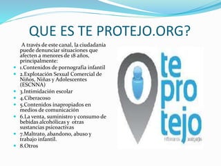 QUE ES TE PROTEJO.ORG?
A través de este canal, la ciudadanía
puede denunciar situaciones que
afecten a menores de 18 años,
principalmente:
 1.Contenidos de pornografía infantil
 2.Explotación Sexual Comercial de
Niños, Niñas y Adolescentes
(ESCNNA)
 3.Intimidación escolar
 4.Ciberacoso
 5.Contenidos inapropiados en
medios de comunicación
 6.La venta, suministro y consumo de
bebidas alcohólicas y otras
sustancias psicoactivas
 7.Maltrato, abandono, abuso y
trabajo infantil.
 8.Otros
 