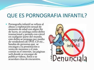 QUE ES PORNOGRAFIA INFANTIL?
 Pornografía infantil se refiere al
abuso y explotación sexual de
menores de edad con algún fin
de lucro, se cataloga como delito
trasnacional y penado con cárcel
en cualquier parte del mundo,
este delito se propaga por medio
de vendedores de DVD, CD etc.,
bandas de personas que se
encargan a la prostitución o
venta de menores y el más
común es el internet, las páginas
web donde se encargar de
publicar videos, fotos o se
acuerdan citas de encuentro.
 