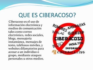 QUE ES CIBERACOSO?
Ciberacoso es el uso de
información electrónica y
medios de comunicación
tales como correo
electrónico, redes sociales,
blogs, mensajería
instantánea, mensajes de
texto, teléfonos móviles, y
websites difamatorios para
acosar a un individuo o
grupo, mediante ataques
personales u otros medios.
 