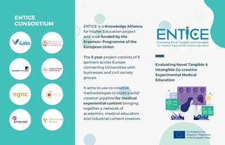 ENTICE is a Knowledge Alliance
for Higher Education project
and is co-funded by the
Erasmus+ Programme of the
European Union.
The 3-year project consists of 8
partners across Europe
connecting Universities with
businesses and civil society
groups.
It aims to use co-creative
methodologies to build a solid
creation pipeline for medical
experiential content bringing
together a network of
academics, medical educators
and industrial content creators.
ENTICE
CONSORTIUM
Evaluating Novel Tangible &
Intangible Co-creative
Experimental Medical
Education
 