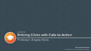 Inbound Certification
Brought to you by HubSpot Academy
Enticing Clicks with Calls-to-Action
Professor: Angela Hicks
CLASS 06
 