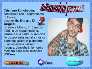 Cristiano Zuncheddu,
conosciuto con il soprannome
di Entics,
o come Mr. Entics o Di
Original.
 E’ nato a Milano, il 13 marzo
1985, è un rapper italiano.
Grazie a suo padre, si avvicina
fin da giovanissimo alla musica
e prende lezioni di pianoforte.
E' un musicista italiano
(raggae, dancehall,hip-hop) e
membro della crew milanese
BNCrew.
 