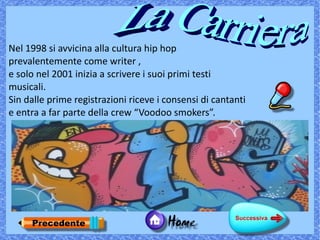 Nel 1998 si avvicina alla cultura hip hop
prevalentemente come writer ,
e solo nel 2001 inizia a scrivere i suoi primi testi
musicali.
Sin dalle prime registrazioni riceve i consensi di cantanti
e entra a far parte della crew “Voodoo smokers”.
 