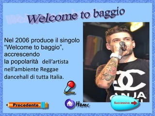 Nel 2006 produce il singolo
“Welcome to baggio”,
accrescendo
la popolarità dell’artista
nell’ambiente Reggae
dancehall di tutta Italia.
 