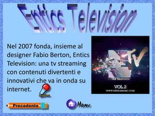 Nel 2007 fonda, insieme al
designer Fabio Berton, Entics
Television: una tv streaming
con contenuti divertenti e
innovativi che va in onda su
internet.
 