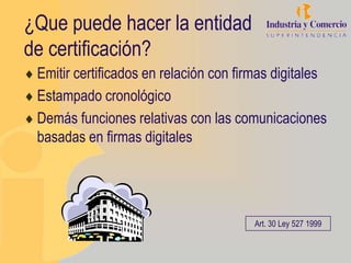 ¿Que puede hacer la entidad
de certificación?
 Emitir certificados en relación con firmas digitales
 Estampado cronológico
 Demás funciones relativas con las comunicaciones
 basadas en firmas digitales




                                        Art. 30 Ley 527 1999
 