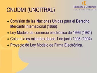 CNUDMI (UNCITRAL)
 Comisión de las Naciones Unidas para el Derecho
 Mercantil Internacional (1966)
 Ley Modelo de comercio electrónico de 1996 (1984)
 Colombia es miembro desde 1 de junio 1998 (1994)
 Proyecto de Ley Modelo de Firma Electrónica.
 