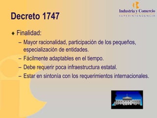 Decreto 1747
 Finalidad:
 – Mayor racionalidad, participación de los pequeños,
   especialización de entidades.
 – Fácilmente adaptables en el tiempo.
 – Debe requerir poca infraestructura estatal.
 – Estar en sintonía con los requerimientos internacionales.
 