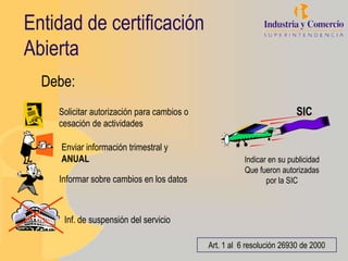 Entidad de certificación
Abierta
  Debe:
    Solicitar autorización para cambios o                              SIC
    cesación de actividades

     Enviar información trimestral y
     ANUAL                                             Indicar en su publicidad
                                                       Que fueron autorizadas
    Informar sobre cambios en los datos                       por la SIC



     Inf. de suspensión del servicio

                                            Art. 1 al 6 resolución 26930 de 2000
 