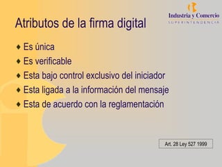 Atributos de la firma digital
♦ Es única
♦ Es verificable
♦ Esta bajo control exclusivo del iniciador
♦ Esta ligada a la información del mensaje
♦ Esta de acuerdo con la reglamentación



                                          Art. 28 Ley 527 1999
 