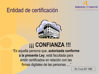 Entidad de certificación




            ¡¡¡ CONFIANZA !!!
  “Es aquella persona que, autorizada conforme
      a la presente Ley, está facultada para
       emitir certificados en relación con las
        firmas digitales de las personas ,...”
                                          Art. 2 Ley 527 1999
 