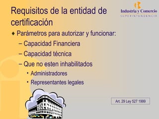 Requisitos de la entidad de
certificación
♦ Parámetros para autorizar y funcionar:
   – Capacidad Financiera
   – Capacidad técnica
   – Que no esten inhabilitados
      • Administradores
      • Representantes legales


                                       Art. 29 Ley 527 1999
 