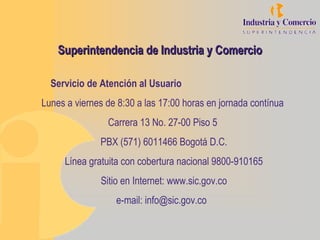 Superintendencia de Industria y Comercio

  Servicio de Atención al Usuario
Lunes a viernes de 8:30 a las 17:00 horas en jornada contínua
                Carrera 13 No. 27-00 Piso 5
              PBX (571) 6011466 Bogotá D.C.
     Línea gratuita con cobertura nacional 9800-910165
              Sitio en Internet: www.sic.gov.co
                  e-mail: info@sic.gov.co
 