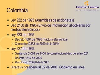 Colombia
♦ Ley 222 de 1995 (Asambleas de accionistas)
♦ Dec 2150 de 1995 (Envío de información al gobierno por
  medios electrónicos)
♦ Ley 223 de 1995
   – Decreto 1094 de 1996 (Factura electrónica)
   – Concepto 40333 de 2000 de la DIAN
♦ Ley 527 de 1999
   – Sentencia C-662 de 2000 de constitucionalidad de la ley 527
   – Decreto 1747 de 2000
   – Resolución 26930 de la SIC
♦ Directiva presidencial 02 de 2000, Gobierno en línea
 