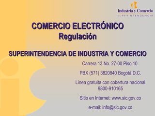 COMERCIO ELECTRÓNICOCOMERCIO ELECTRÓNICO
RegulaciónRegulación
SUPERINTENDENCIA DE INDUSTRIA Y COMERCIOSUPERINTENDENCIA DE INDUSTRIA Y COMERCIO
Carrera 13 No. 27-00 Piso 10
PBX (571) 3820840 Bogotá D.C.
Línea gratuita con cobertura nacional
9800-910165
Sitio en Internet: www.sic.gov.co
e-mail: info@sic.gov.co
 