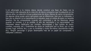 5.-Un aficionado a la música clásica decide construir una Base de Datos con la
información más relevante de la colección de discos compactos que ha adquirido en los
últimos años. La colección incluye grabaciones de obras clásicas de varios compositores.
De algunas obras posee varios ejemplares que se diferencian, bien por su intérprete, o
bien por su director (si la interpretación lo requiere, pues un solista de piano no necesita
director). De los compositores (cuando son conocidos) y de los directores desea
guardar su nombre, y si es posible, el año de nacimiento y su nacionalidad. Los
intérpretes desea clasificarlos por nombre, nacionalidad y tipo (solista de piano,
cuarteto, orquesta, etc.). Finalmente las obras se clasificarán por su título, por su tipo
(sonata, fuga, sinfonía, etc.), y por su tonalidad y modo (fa-menor, dosostenido-mayor,
etc,). Ningún personaje o grupo desempeña más de un papel (es compositor, o
intérprete o director).
 