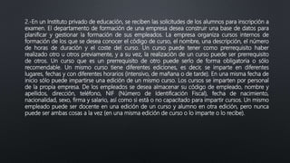 2.-En un Instituto privado de educación, se reciben las solicitudes de los alumnos para inscripción a
examen. El departamento de formación de una empresa desea construir una base de datos para
planificar y gestionar la formación de sus empleados. La empresa organiza cursos internos de
formación de los que se desea conocer el código de curso, el nombre, una descripción, el número
de horas de duración y el coste del curso. Un curso puede tener como prerrequisito haber
realizado otro u otros previamente, y a su vez, la realización de un curso puede ser prerrequisito
de otros. Un curso que es un prerrequisito de otro puede serlo de forma obligatoria o sólo
recomendable. Un mismo curso tiene diferentes ediciones, es decir, se imparte en diferentes
lugares, fechas y con diferentes horarios (intensivo, de mañana o de tarde). En una misma fecha de
inicio sólo puede impartirse una edición de un mismo curso. Los cursos se imparten por personal
de la propia empresa. De los empleados se desea almacenar su código de empleado, nombre y
apellidos, dirección, teléfono, NIF (Número de Identificación Fiscal), fecha de nacimiento,
nacionalidad, sexo, firma y salario, así como si está o no capacitado para impartir cursos. Un mismo
empleado puede ser docente en una edición de un curso y alumno en otra edición, pero nunca
puede ser ambas cosas a la vez (en una misma edición de curso o lo imparte o lo recibe).
 