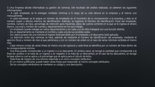 3.-Una Empresa decide informatizar su gestión de nóminas. Del resultado del análisis realizado, se obtienen las siguientes
informaciones:
A cada empleado se le entregan múltiples nóminas a lo largo de su vida laboral en la empresa y al menos una
mensualmente.
A cada empleado se le asigna un número de empleado en el momento de su incorporación a la empresa, y éste es el
número usado a efectos internos de identificación. Además, se registran el Número de Identificación Fiscal del empleado,
nombre, número de hijos, porcentaje de retención para Hacienda, datos de cuenta corriente en la que se le ingresa el dinero
(banco, sucursal y número de cuenta) y departamentos en los que trabaja.
Un empleado puede trabajar en varios departamentos y en cada uno de ellos trabajará con una función distinta.
De un departamento se mantiene el nombre y cada una de sus posibles sedes.
Son datos propios de una nómina el ingreso total percibido por el empleado y el descuento total aplicado.
La distinción entre dos nóminas se hará, además de mediante el número de identificación del empleado, mediante el
ejercicio fiscal y número de mes al que pertenece y con un número de orden en el caso de varias nóminas recibidas el mismo
mes.
Cada nómina consta de varias líneas (al menos una de ingresos) y cada línea se identifica por un número de línea dentro de
la correspondiente nómina.
Una línea puede corresponder a un ingreso o a un descuento. En ambos casos, se recoge la cantidad que corresponde a la
línea (en positivo si se trata de un ingreso o en negativo si se trata de un descuento); en el caso de los descuentos, se recoge
la base sobre la cual se aplica y el porcentaje que se aplica para el cálculo de éstos.
Toda línea de ingreso de una nómina responde a un único concepto retributivo.
En un mismo justificante, puede haber varias líneas que respondan al mismo concepto retributivo.
De los conceptos retributivos se mantiene un código y una descripción.
 