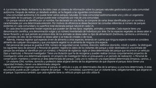 4.-La ministra de Medio Ambiente ha decidido crear un sistema de información sobre los parques naturales gestionados por cada comunidad
autónoma. Después de realizar un detallado análisis, se ha llegado a las siguientes conclusiones:
Una comunidad autónoma (CA) puede tener varios parques naturales. En toda comunidad autónoma existe uno y sólo un organismo
responsable de los parques. Un parque puede estar compartido por más de una comunidad.
Un parque natural se identifica por un nombre, fue declarado en una fecha, se compone de varias áreas identificadas por un nombre y
caracterizadas por una determinada extensión. Por motivos de eficiencia se desea favorecer las consultas referentes al número de parques
existentes en cada comunidad y la superficie total declarada parque natural en cada CA.
En cada área forzosamente residen especies que pueden ser de tres tipos: vegetales, animales y minerales. Cada especie tiene una
denominación científica, una denominación vulgar y un número inventariado de individuos por área. De las especies vegetales se desea saber si
tienen floración y en qué periodo se produce ésta; de los animales se desea saber su tipo de alimentación (herbívora, carnívora u omnívora) y
sus periodos de celo; de las minerales se desea saber si se trata de cristales o de rocas.
Además, interesa registrar qué especies sirven de alimento a otras especies, teniendo en cuenta que ninguna especie mineral se considera
alimento de cualquier otra especie y que una especie vegetal no se alimenta de ninguna otra especie.
Del personal del parque se guarda el DNI, número de seguridad social, nombre, dirección, teléfonos (domicilio, móvil) y sueldo. Se distinguen
los siguientes tipos de personal: o Personal de gestión: registra los datos de los visitantes del parque y están destinados en una entrada del
parque (las entradas se identifican por un número). o Personal de vigilancia: vigila un área determinada del parque que recorre en un vehículo
(tipo y matrícula). o Personal investigador: Tiene una titulación que ha de recogerse y pueden realizar (incluso conjuntamente) proyectos de
investigación sobre una determinada especie. Un proyecto de investigación tiene un presupuesto y un periodo de realización. o Personal de
conservación: mantiene y conserva un área determinada del parque. Cada uno lo realiza en una especialidad determinada (limpieza, caninos…).
Un visitante (DNI, nombre, domicilio y profesión) debe alojarse dentro de los alojamientos de que dispone el parque; éstos tienen una
capacidad limitada y tienen una determinada categoría.
Los alojamientos organizan excursiones al parque, en vehículo o a pie, en determinados días de la semana y a una hora determinada. A estas
excursiones puede acudir cualquier visitante del parque. Por comodidad, suponemos que un visitante tiene, obligatoriamente, que alojarse en
el parque. Suponemos también, que cada vigilante tiene su vehículo propio que sólo utiliza él.
 
