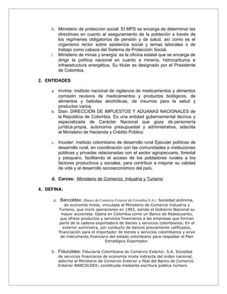 h. Ministerio de protección social: El MPS se encarga de determinar las
          directrices en cuanto al aseguramiento de la población a través de
          los regímenes obligatorios de pensión y de salud, así como es el
          organismo rector sobre asistencia social y temas laborales o de
          trabajo como cabeza del Sistema de Protección Social.
     i.   Ministerio de minas y energía: es la oficina estatal que se encarga de
          dirigir la política nacional en cuanto a minería, hidrocarburos e
          infraestructura energética. Su titular es designado por el Presidente
          de Colombia.

2. ENTIDADES

     a. Invima: instituto nacional de vigilancia de medicamentos y alimentos
        comisión revisora de medicamentos y productos biológicos, de
        alimentos y bebidas alcohólicas, de insumos para la salud y
        productos varios.
     b. Dian: DIRECCIÓN DE IMPUESTOS Y ADUANAS NACIONALES de
        la República de Colombia. Es una entidad gubernamental técnica y
        especializada de Carácter Nacional que goza de personería
        jurídica propia, autonomía presupuestal y administrativa, adscrita
        al Ministerio de Hacienda y Crédito Público

     c. Incoder: instituto colombiano de desarrollo rural Ejecutar políticas de
          desarrollo rural, en coordinación con las comunidades e instituciones
          públicas y privadas relacionadas con el sector agropecuario, forestal
          y pesquero, facilitando el acceso de los pobladores rurales a los
          factores productivos y sociales, para contribuir a mejorar su calidad
          de vida y al desarrollo socioeconómico del país.

     d. Carces: Ministerio de Comercio, Industria y Turismo

4. DEFINA:

      a. Bancoldex: (Banco de Comercio Exterior de Colombia S.A.) Sociedad anónima,
              de economía mixta, vinculada al Ministerio de Comercio Industria y
          Turismo, que inició operaciones en 1992, siendo el Gobierno Nacional su
            mayor accionista. Opera en Colombia como un Banco de Redescuento,
           que ofrece productos y servicios financieros a las empresas que forman
          parte de la cadena exportadora de bienes y servicios colombianos. En el
             exterior suministra, por conducto de bancos previamente calificados,
          financiación para el importador de bienes y servicios colombianos y sirve
           de instrumento financiero del estado colombiano para respaldar el Plan
                                    Estratégico Exportador.

     b. Fiducoldex: Fiduciaria Colombiana de Comercio Exterior, S.A. Sociedad
          de servicios financieros de economía mixta indirecta del orden nacional,
          adscrita al Ministerio de Comercio Exterior y filial del Banco de Comercio
          Exterior BANCOLDEX; constituida mediante escritura pública número
 