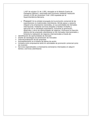 1.497 de octubre 31 de 1.992, otorgada en la Notaría Cuarta de
           Cartagena (Bolívar), autorizada para funcionar mediante resolución
           número 4.535 de noviembre 3 de 1.992 expedida por la
           Superintendencia Bancaria.

       c. Proexport: Es la entidad encargada de la promoción comercial de las
            exportaciones no tradicionales colombianas. Brinda apoyo y asesoría
            integral a los empresarios nacionales, en sus actividades de mercadeo
            internacional, mediante servicios dirigidos a facilitar el diseño y
            ejecución de su estrategia exportadora, buscando la generación,
            desarrollo y cierre de oportunidades de negocios. Promueve la inserción
            efectiva de las empresas colombianas en los mercados internacionales y
            fomenta la realización de negocios internacionales a través de:
•   Identificación de oportunidades de mercado
•   Diseño de estrategias de penetración de mercados
•   Internacionalización de las empresas
•   Acompañamiento en el diseño de planes de acción
•   Contacto entre empresarios tanto en actividades de promoción comercial como
    de inversión
•   Servicios especializados a empresarios extranjeros interesados en adquirir
    bienes y servicios colombianos
 