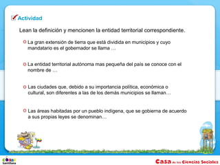 Actividad

Lean la definición y mencionen la entidad territorial correspondiente.

   La gran extensión de tierra que está dividida en municipios y cuyo
   mandatario es el gobernador se llama …


   La entidad territorial autónoma mas pequeña del país se conoce con el
   nombre de …


   Las ciudades que, debido a su importancia política, económica o
   cultural, son diferentes a las de los demás municipios se llaman…


   Las áreas habitadas por un pueblo indígena, que se gobierna de acuerdo
   a sus propias leyes se denominan…
 