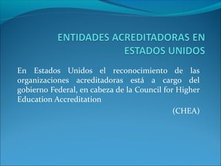 En Estados Unidos el reconocimiento de las
organizaciones acreditadoras está a cargo del
gobierno Federal, en cabeza de la Council for Higher
Education Accreditation
(CHEA)

 
