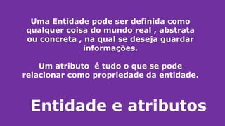 Entidade e atributos
Uma Entidade pode ser definida como
qualquer coisa do mundo real , abstrata
ou concreta , na qual se deseja guardar
informações.
Um atributo é tudo o que se pode
relacionar como propriedade da entidade.
 