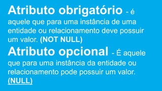 Atributo obrigatório - é
aquele que para uma instância de uma
entidade ou relacionamento deve possuir
um valor. (NOT NULL)
Atributo opcional - É aquele
que para uma instância da entidade ou
relacionamento pode possuir um valor.
(NULL)
 