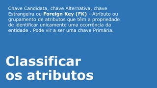 Classificar
os atributos
Chave Candidata, chave Alternativa, chave
Estrangeira ou Foreign Key (FK) - Atributo ou
grupamento de atributos que têm a propriedade
de identificar unicamente uma ocorrência da
entidade . Pode vir a ser uma chave Primária.
 
