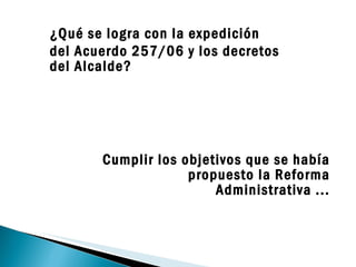 Cumplir los objetivos que se había propuesto la Reforma Administrativa ... ¿Qué se logra con la expedición  del Acuerdo 257/06 y los decretos del Alcalde? 