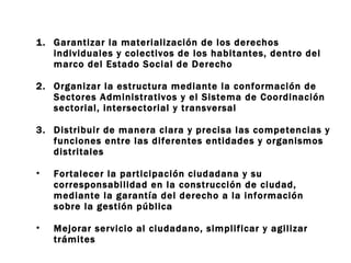 Garantizar la materialización de los derechos individuales y colectivos de los habitantes, dentro del marco del Estado Social de Derecho Organizar la estructura mediante la conformación de Sectores Administrativos y el Sistema de Coordinación sectorial, intersectorial y transversal Distribuir de manera clara y precisa las competencias y funciones entre las diferentes entidades y organismos distritales Fortalecer la participación ciudadana y su corresponsabilidad en la construcción de ciudad, mediante la garantía del derecho a la información sobre la gestión pública Mejorar servicio al ciudadano, simplificar y agilizar trámites 