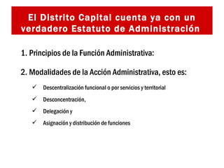 El Distrito Capital cuenta ya con un verdadero Estatuto de Administración   Principios de la Función Administrativa:  Modalidades de la Acción Administrativa, esto es: Descentralización funcional o por servicios y territorial Desconcentración,  Delegación y  Asignación y distribución de funciones   