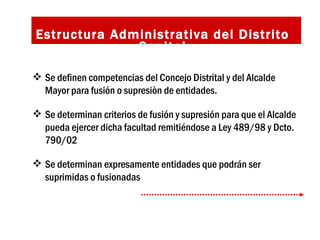 Estructura Administrativa del Distrito Capital Se definen competencias del Concejo Distrital y del Alcalde Mayor para fusión o supresiòn de entidades. Se determinan criterios de fusión y supresión para que el Alcalde pueda ejercer dicha facultad remitiéndose a Ley 489/98 y Dcto. 790/02  Se determinan expresamente entidades que podrán ser suprimidas o fusionadas  