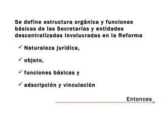Se define estructura orgánica y funciones básicas de las Secretarías y entidades descentralizadas involucradas en la Reforma Naturaleza jurídica, objeto,  funciones básicas y  adscripción y vinculación Entonces 