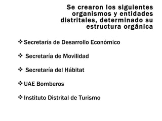 Se crearon los siguientes organismos y entidades distritales, determinado su estructura orgánica Secretaría de Desarrollo Económico Secretaría de Movilidad Secretaría del Hábitat UAE Bomberos Instituto Distrital de Turismo 