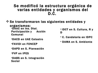 Se modificó la estructura orgánica de varias entidades y organismos del D.C.  Se transformaron las siguientes entidades y organismos: IDCT en S. Cultura, R y D C. Candelaria en IDPC  DAMA en S. Ambiente  DAAC en Ins. Dtal. Participación y  Acción Comunal  DACD en UAE Catastro  FAVIDI en FONCEP  DAPD en S. Planeación  FVP en IPES  DABS en S. Integración Social  