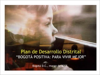 Plan de Desarrollo Distrital “ BOGOTÁ POSITIVA: PARA VIVIR MEJOR” Bogotá D.C., marzo de 2008 