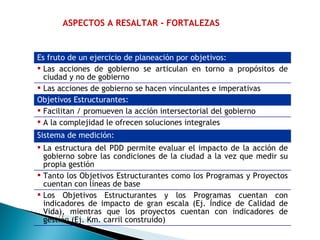 ASPECTOS A RESALTAR - FORTALEZAS Es fruto de un ejercicio de planeación por objetivos:  Las acciones de gobierno se articulan en torno a propósitos de ciudad y no de gobierno Las acciones de gobierno se hacen vinculantes e imperativas  Objetivos Estructurantes:  Facilitan / promueven la acción intersectorial del gobierno  A la complejidad le ofrecen soluciones integrales  Sistema de medición:   La estructura del PDD permite evaluar el impacto de la acción de gobierno sobre las condiciones de la ciudad a la vez que medir su propia gestión Tanto los Objetivos Estructurantes como los Programas y Proyectos cuentan con líneas de base Los Objetivos Estructurantes y los Programas cuentan con indicadores de impacto de gran escala (Ej. Índice de Calidad de Vida), mientras que los proyectos cuentan con indicadores de gestión (Ej. Km. carril construido)  