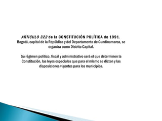 ARTICULO 322  de la CONSTITUCIÓN POLÍTICA de 1991 .  Bogotá, capital de la República y del Departamento de Cundinamarca, se organiza como Distrito Capital.   Su régimen político, fiscal y administrativo será el que determinen la Constitución, las leyes especiales que para el mismo se dicten y las disposiciones vigentes para los municipios.   